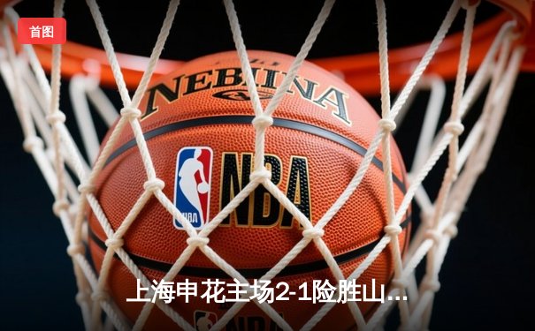 上海申花主场2-1险胜山东泰山，朱辰杰头槌绝杀助队登顶中超榜首